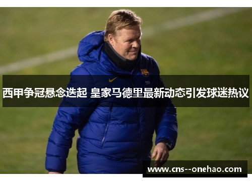 西甲争冠悬念迭起 皇家马德里最新动态引发球迷热议