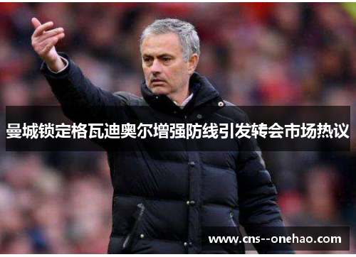 曼城锁定格瓦迪奥尔增强防线引发转会市场热议 曼城锁定格瓦迪奥尔增强防线引发转会市场热议