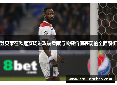 登贝莱在欧冠赛场进攻端贡献与关键价值表现的全面解析