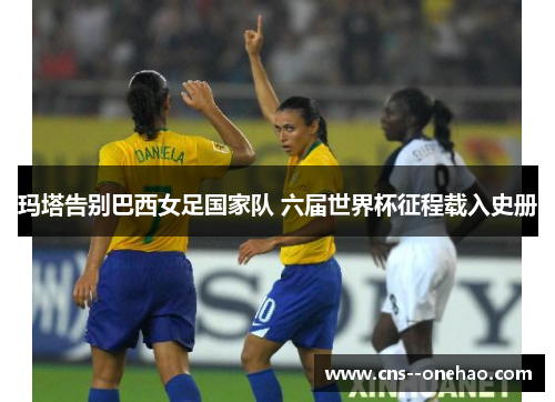 玛塔告别巴西女足国家队 六届世界杯征程载入史册 玛塔告别巴西女足国家队 六届世界杯征程载入史册