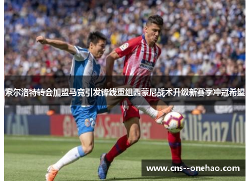 索尔洛特转会加盟马竞引发锋线重组西蒙尼战术升级新赛季冲冠希望