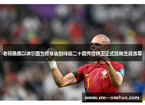 老将佩佩以波尔图为终章告别绿茵二十载传奇铁卫正式挂靴生涯落幕