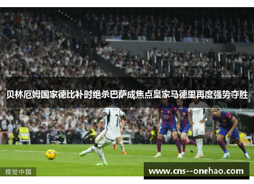 贝林厄姆国家德比补时绝杀巴萨成焦点皇家马德里再度强势夺胜