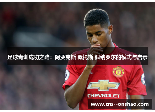 足球青训成功之路：阿贾克斯 桑托斯 佩纳罗尔的模式与启示