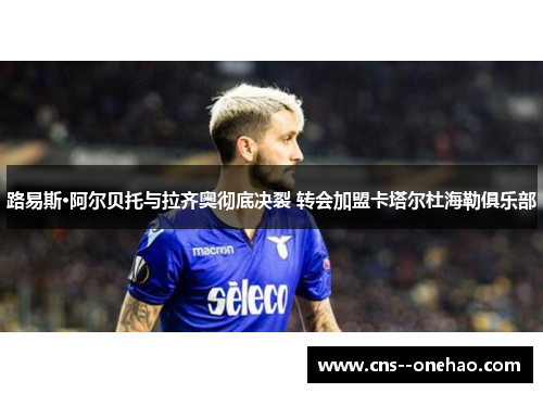 路易斯·阿尔贝托与拉齐奥彻底决裂 转会加盟卡塔尔杜海勒俱乐部 路易斯·阿尔贝托与拉齐奥彻底决裂 转会加盟卡塔尔杜海勒俱乐部