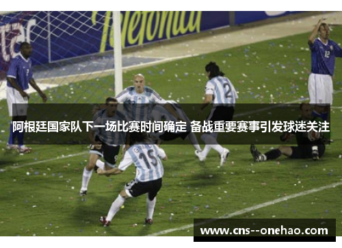 阿根廷国家队下一场比赛时间确定 备战重要赛事引发球迷关注
