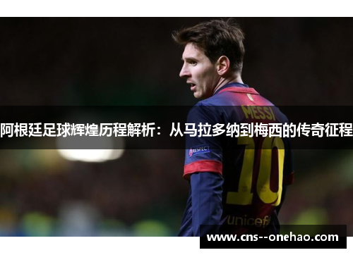 阿根廷足球辉煌历程解析：从马拉多纳到梅西的传奇征程