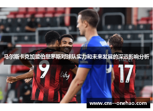 马尔斯卡克加盟伯恩茅斯对球队实力和未来发展的深远影响分析