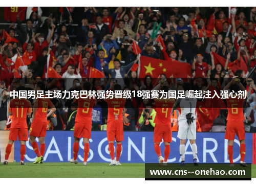 中国男足主场力克巴林强势晋级18强赛为国足崛起注入强心剂