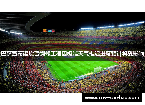 巴萨宣布诺坎普翻修工程因极端天气推迟进度预计将受影响