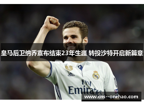 皇马后卫纳乔宣布结束23年生涯 转投沙特开启新篇章 皇马后卫纳乔宣布结束23年生涯 转投沙特开启新篇章